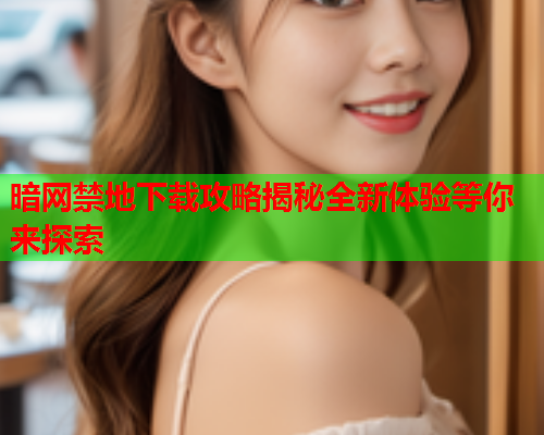 暗网禁地下载攻略揭秘全新体验等你来探索