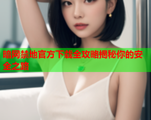 暗网禁地官方下载全攻略揭秘你的安全之路
