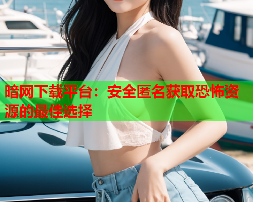 暗网下载平台：安全匿名获取恐怖资源的最佳选择