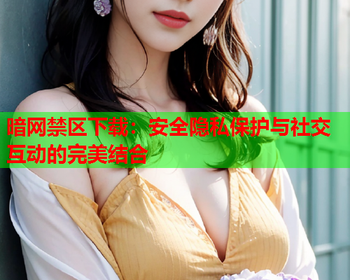 暗网禁区下载：安全隐私保护与社交互动的完美结合